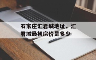 石家庄汇君城地址，汇君城最初房价是多少