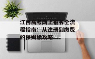 江西高考网上报名全流程指南：从注册到缴费的保姆级攻略