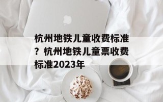 杭州地铁儿童收费标准？杭州地铁儿童票收费标准2023年