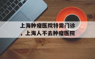 上海肿瘤医院特需门诊，上海人不去肿瘤医院