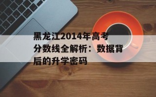 黑龙江2014年高考分数线全解析：数据背后的升学密码