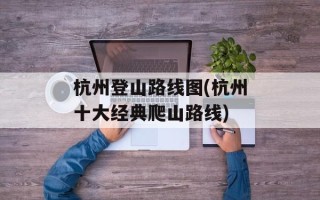 杭州登山路线图(杭州十大经典爬山路线)