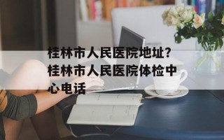桂林市人民医院地址？桂林市人民医院体检中心电话