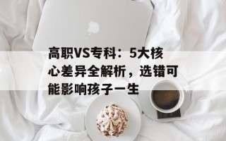 高职VS专科：5大核心差异全解析，选错可能影响孩子一生