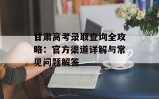 甘肃高考录取查询全攻略：官方渠道详解与常见问题解答