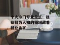 十大冷门专业盘点：这些鲜为人知的领域藏着就业金矿