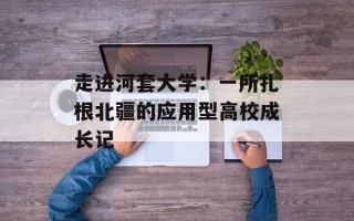 走进河套大学：一所扎根北疆的应用型高校成长记
