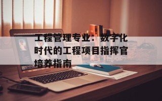 工程管理专业：数字化时代的工程项目指挥官培养指南