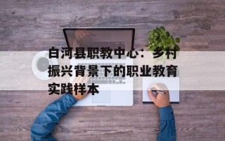 白河县职教中心：乡村振兴背景下的职业教育实践样本