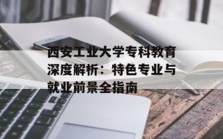 西安工业大学专科教育深度解析：特色专业与就业前景全指南