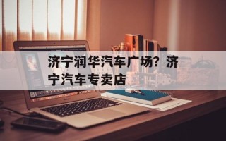 济宁润华汽车广场？济宁汽车专卖店