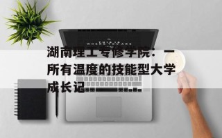 湖南理工专修学院：一所有温度的技能型大学成长记