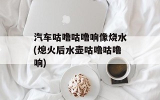 汽车咕噜咕噜响像烧水(熄火后水壶咕噜咕噜响)