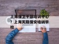 上海保卫干部培训中心？上海天路保安培训学校