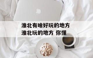淮北有啥好玩的地方 淮北玩的地方 你懂