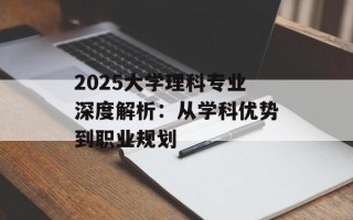 2025大学理科专业深度解析：从学科优势到职业规划