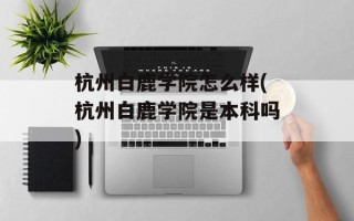 杭州白鹿学院怎么样(杭州白鹿学院是本科吗)