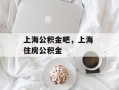 上海公积金吧，上海 住房公积金