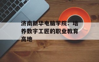 济南新华电脑学院：培养数字工匠的职业教育高地