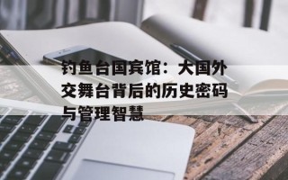 钓鱼台国宾馆：大国外交舞台背后的历史密码与管理智慧