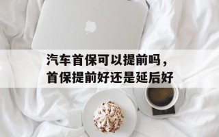 汽车首保可以提前吗，首保提前好还是延后好