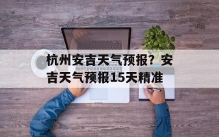杭州安吉天气预报？安吉天气预报15天精准