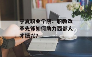 宁夏职业学院：职教改革先锋如何助力西部人才振兴？