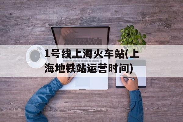 1号线上海火车站(上海地铁站运营时间)-第1张图片-