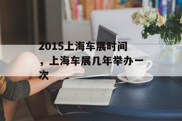 2015上海车展时间，上海车展几年举办一次-第1张图片-