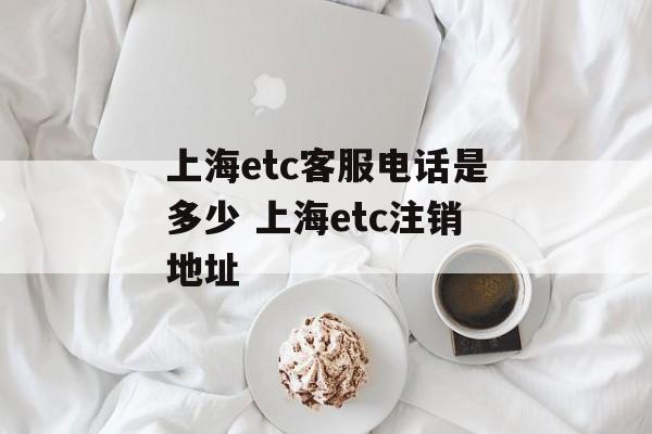上海etc客服电话是多少 上海etc注销地址-第1张图片-