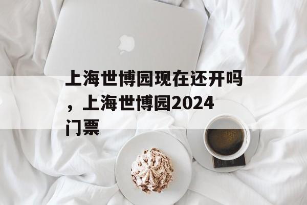 上海世博园现在还开吗，上海世博园2024门票-第1张图片-