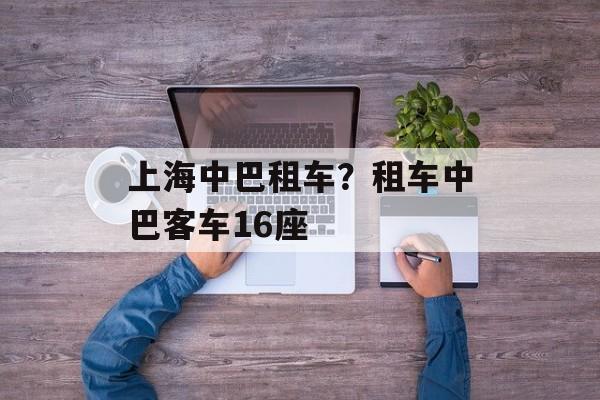 上海中巴租车？租车中巴客车16座-第1张图片-
