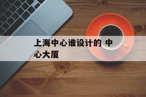 上海中心谁设计的 中心大厦-第1张图片-
