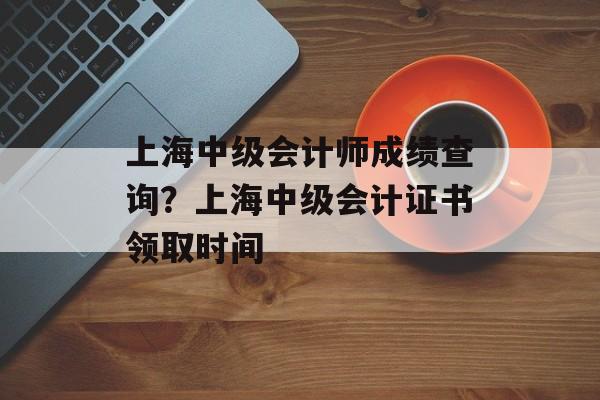 上海中级会计师成绩查询？上海中级会计证书领取时间-第1张图片-