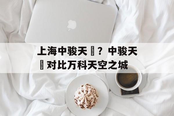 上海中骏天璟？中骏天璟对比万科天空之城-第1张图片-