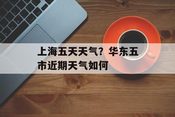 上海五天天气？华东五市近期天气如何-第1张图片-