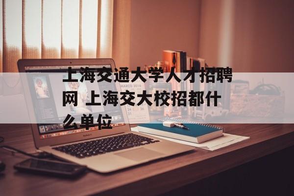 上海交通大学人才招聘网 上海交大校招都什么单位-第1张图片-
