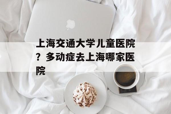 上海交通大学儿童医院？多动症去上海哪家医院-第1张图片-