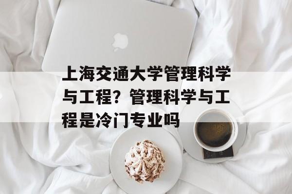 上海交通大学管理科学与工程？管理科学与工程是冷门专业吗-第1张图片-