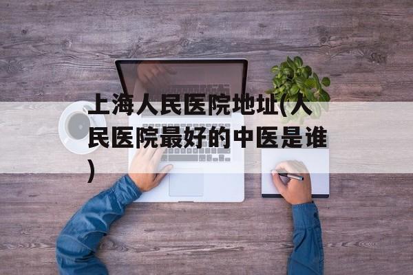 上海人民医院地址(人民医院最好的中医是谁)-第1张图片-