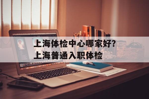上海体检中心哪家好？上海普通入职体检-第1张图片-