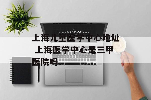 上海儿童医学中心地址 上海医学中心是三甲医院吗-第1张图片-