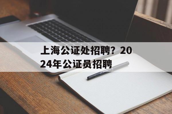 上海公证处招聘？2024年公证员招聘-第1张图片-
