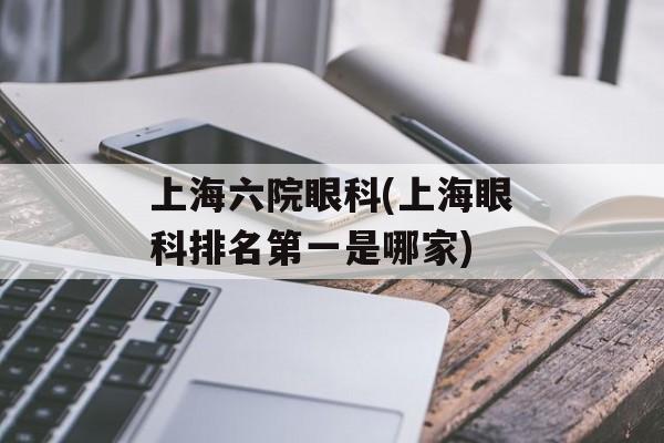 上海六院眼科(上海眼科排名第一是哪家)-第1张图片-