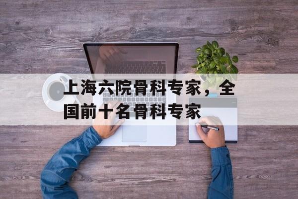 上海六院骨科专家，全国前十名骨科专家-第1张图片-