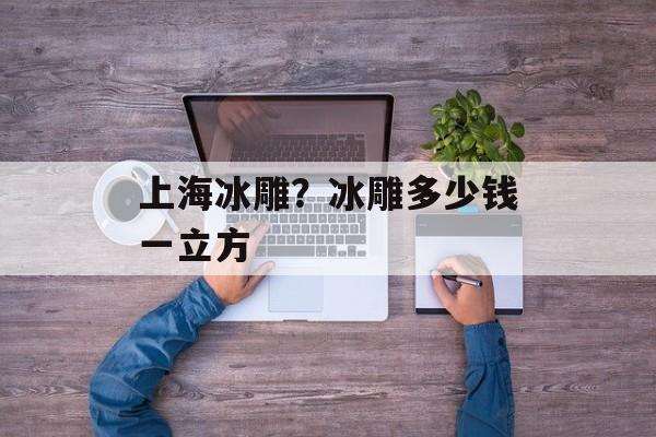上海冰雕？冰雕多少钱一立方-第1张图片-