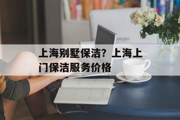 上海别墅保洁？上海上门保洁服务价格-第1张图片-