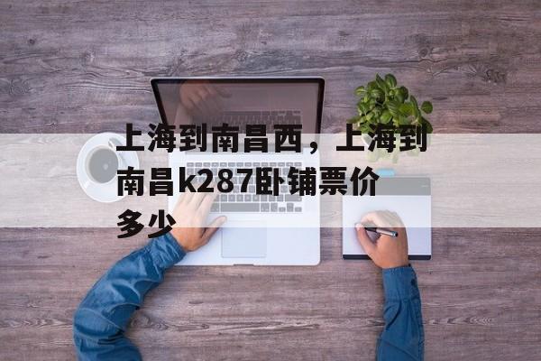 上海到南昌西，上海到南昌k287卧铺票价多少-第1张图片-