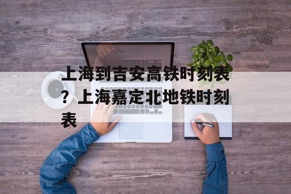 上海到吉安高铁时刻表？上海嘉定北地铁时刻表-第1张图片-