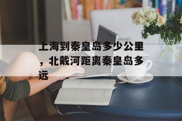 上海到秦皇岛多少公里，北戴河距离秦皇岛多远-第1张图片-